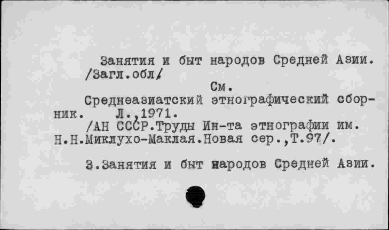 ﻿Занятия и быт народов Средней Азии. /Загл.обл/
См.
Среднеазиатский этнографический сборник. Л.. 1971.
/АН СССР.Труды Ин-та этнографии им. Н.Н.Миклухо-Маклая.Новая сер.,Т.97/.
3.Занятия и быт народов Средней Азии.